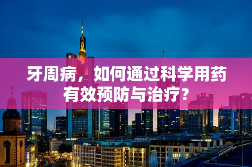 牙周病，如何通过科学用药有效预防与治疗？