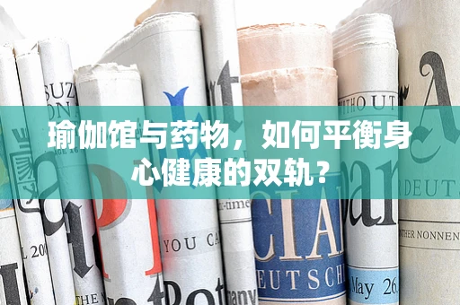 瑜伽馆与药物，如何平衡身心健康的双轨？
