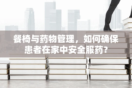 餐椅与药物管理，如何确保患者在家中安全服药？