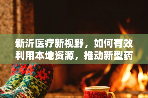 新沂医疗新视野，如何有效利用本地资源，推动新型药物配送体系创新？