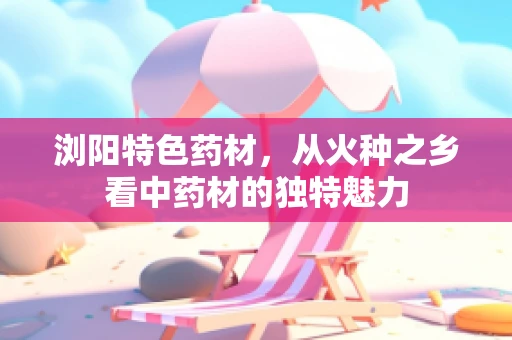 浏阳特色药材，从火种之乡看中药材的独特魅力