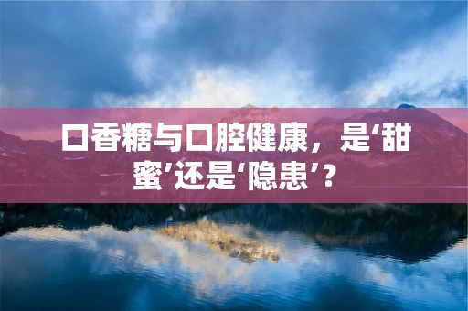 口香糖与口腔健康，是‘甜蜜’还是‘隐患’？