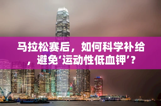 马拉松赛后，如何科学补给，避免‘运动性低血钾’？