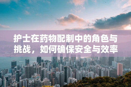 护士在药物配制中的角色与挑战，如何确保安全与效率？