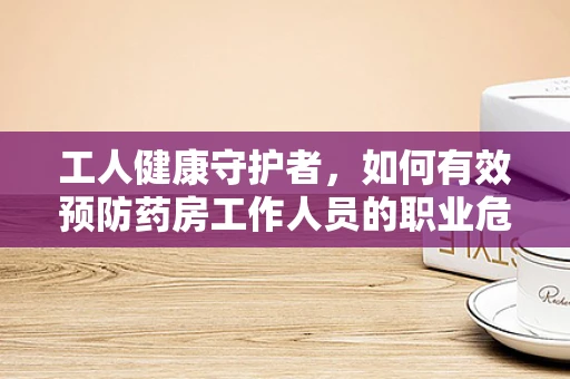 工人健康守护者，如何有效预防药房工作人员的职业危害？