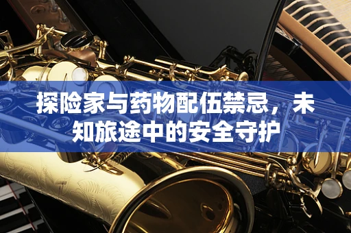 探险家与药物配伍禁忌，未知旅途中的安全守护