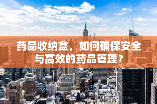 药品收纳盒，如何确保安全与高效的药品管理？