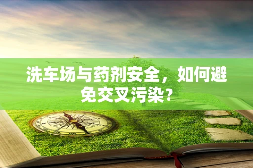 洗车场与药剂安全，如何避免交叉污染？