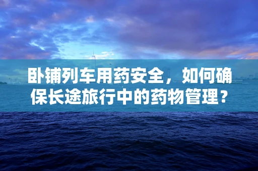 卧铺列车用药安全，如何确保长途旅行中的药物管理？