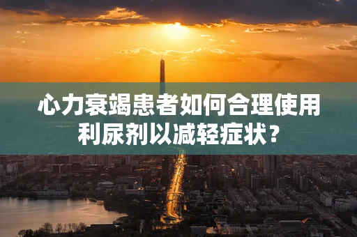 心力衰竭患者如何合理使用利尿剂以减轻症状？