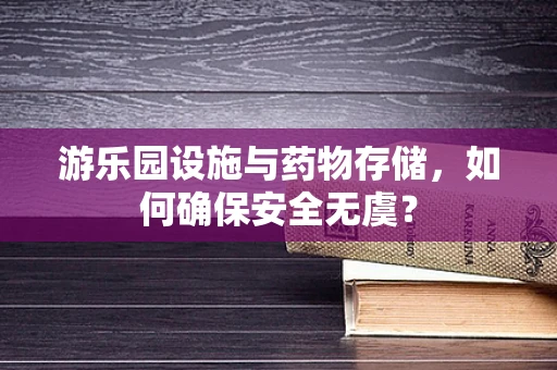 游乐园设施与药物存储，如何确保安全无虞？