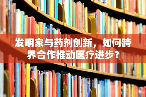 发明家与药剂创新，如何跨界合作推动医疗进步？