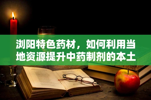 浏阳特色药材，如何利用当地资源提升中药制剂的本土化与疗效？
