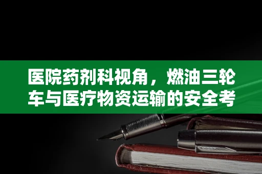 医院药剂科视角，燃油三轮车与医疗物资运输的安全考量