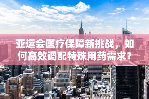 亚运会医疗保障新挑战，如何高效调配特殊用药需求？