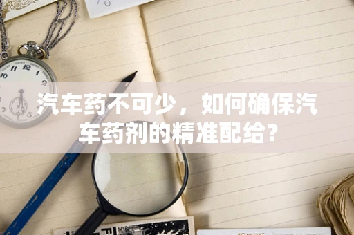 汽车药不可少，如何确保汽车药剂的精准配给？