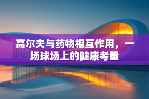 高尔夫与药物相互作用，一场球场上的健康考量