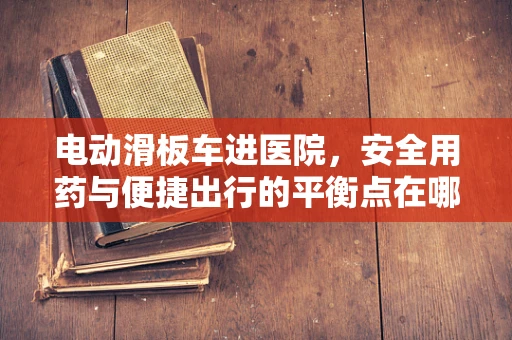 电动滑板车进医院，安全用药与便捷出行的平衡点在哪里？