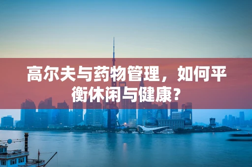 高尔夫与药物管理，如何平衡休闲与健康？