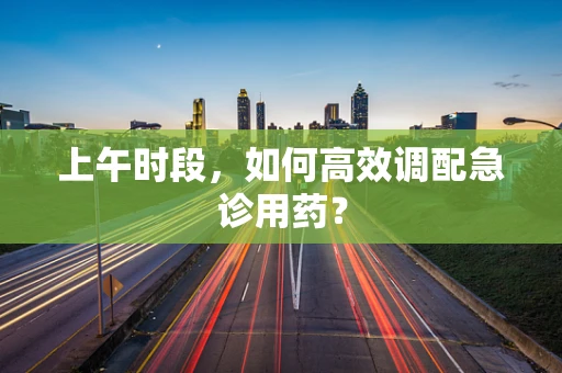 上午时段，如何高效调配急诊用药？