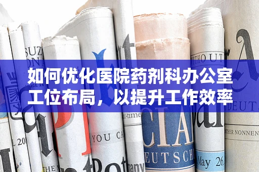 如何优化医院药剂科办公室工位布局，以提升工作效率？