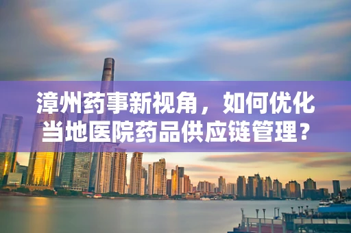 漳州药事新视角，如何优化当地医院药品供应链管理？