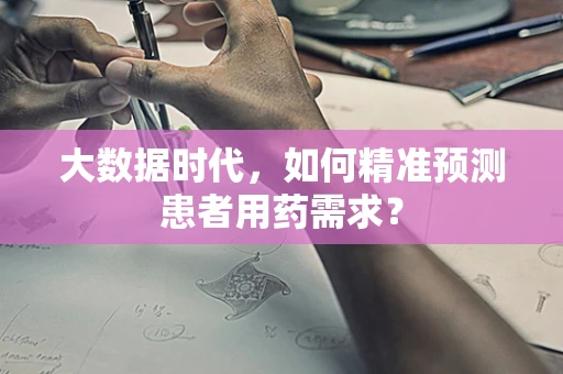 大数据时代，如何精准预测患者用药需求？