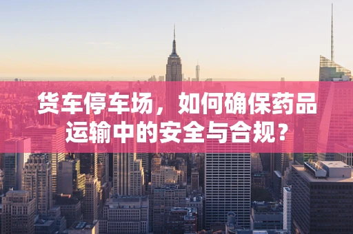 货车停车场，如何确保药品运输中的安全与合规？