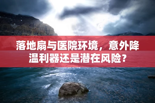 落地扇与医院环境，意外降温利器还是潜在风险？