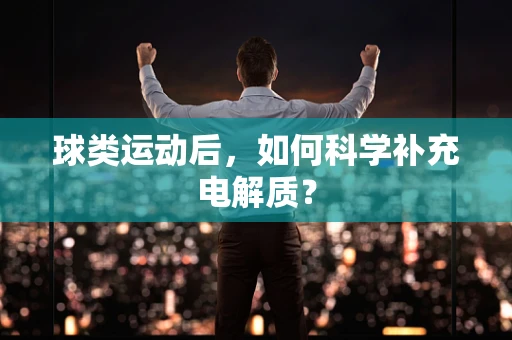 球类运动后，如何科学补充电解质？