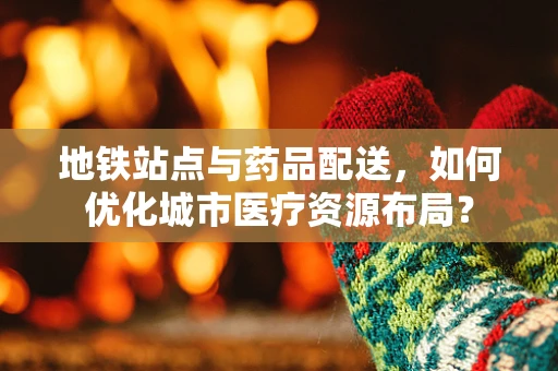 地铁站点与药品配送，如何优化城市医疗资源布局？