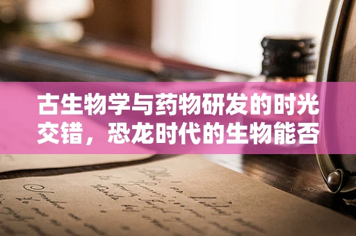 古生物学与药物研发的时光交错，恐龙时代的生物能否启示现代药物创新？