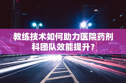 教练技术如何助力医院药剂科团队效能提升？