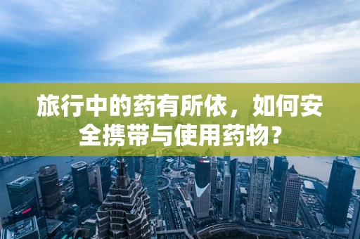 旅行中的药有所依，如何安全携带与使用药物？
