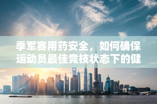 季军赛用药安全，如何确保运动员最佳竞技状态下的健康护航？