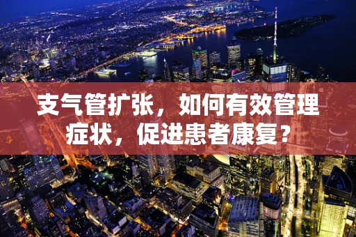支气管扩张，如何有效管理症状，促进患者康复？