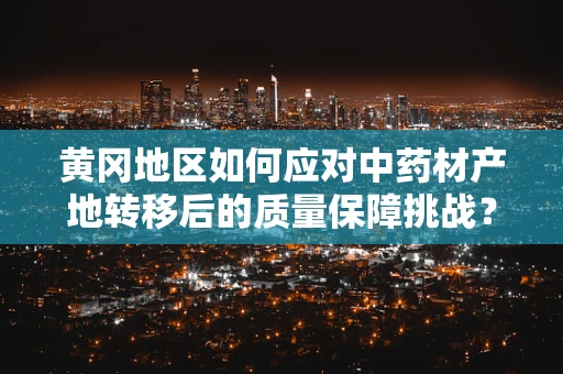 黄冈地区如何应对中药材产地转移后的质量保障挑战？