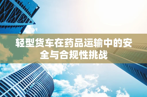 轻型货车在药品运输中的安全与合规性挑战
