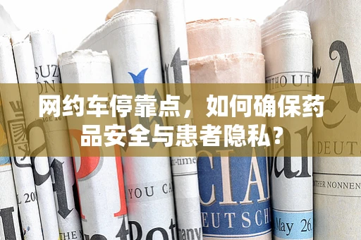 网约车停靠点，如何确保药品安全与患者隐私？