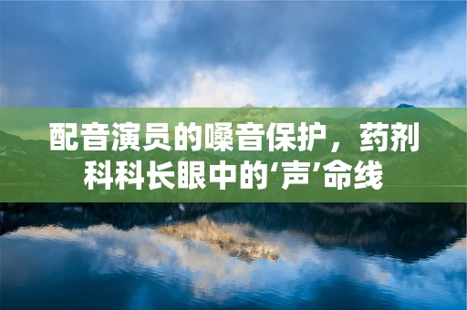 配音演员的嗓音保护，药剂科科长眼中的‘声’命线