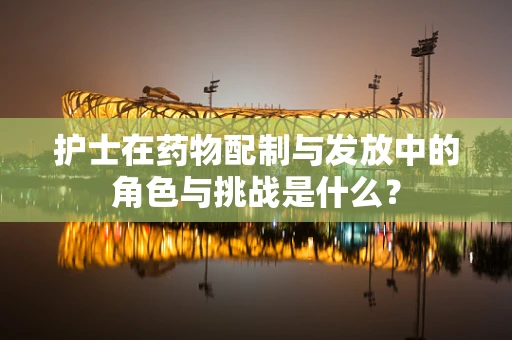 护士在药物配制与发放中的角色与挑战是什么？