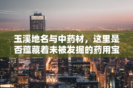 玉溪地名与中药材，这里是否蕴藏着未被发掘的药用宝藏？