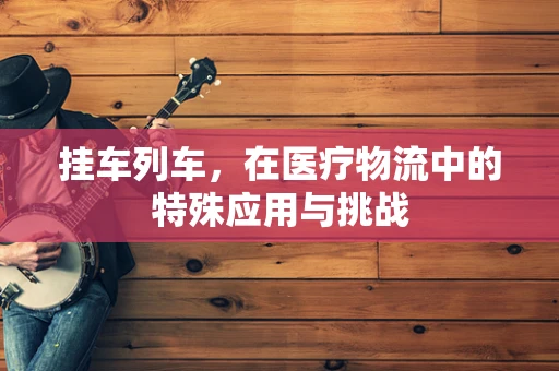 挂车列车，在医疗物流中的特殊应用与挑战