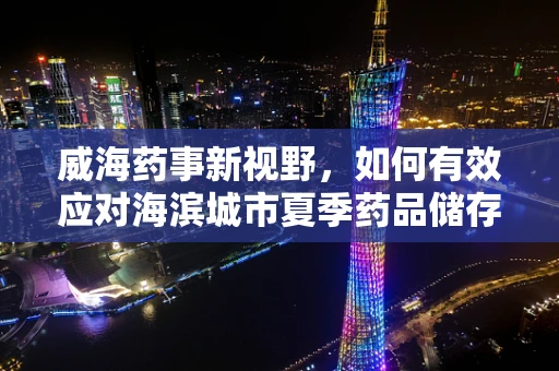 威海药事新视野，如何有效应对海滨城市夏季药品储存挑战？