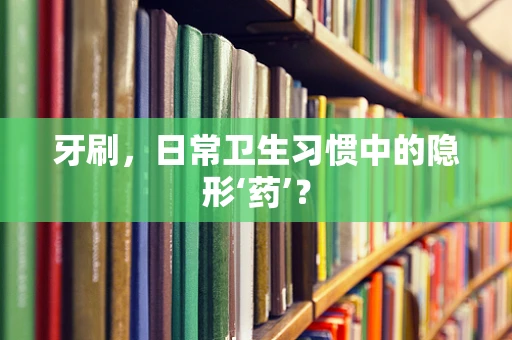 牙刷，日常卫生习惯中的隐形‘药’？