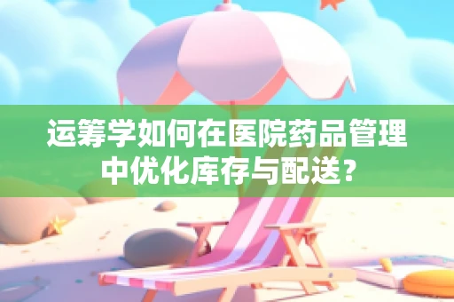 运筹学如何在医院药品管理中优化库存与配送？