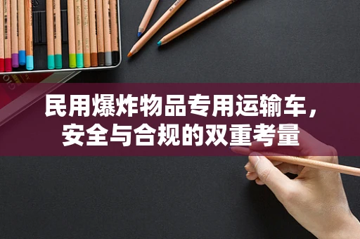 民用爆炸物品专用运输车，安全与合规的双重考量