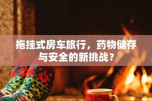 拖挂式房车旅行，药物储存与安全的新挑战？