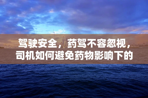 驾驶安全，药驾不容忽视，司机如何避免药物影响下的驾驶决策？