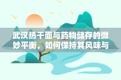 武汉热干面与药物储存的微妙平衡，如何保持其风味与安全？